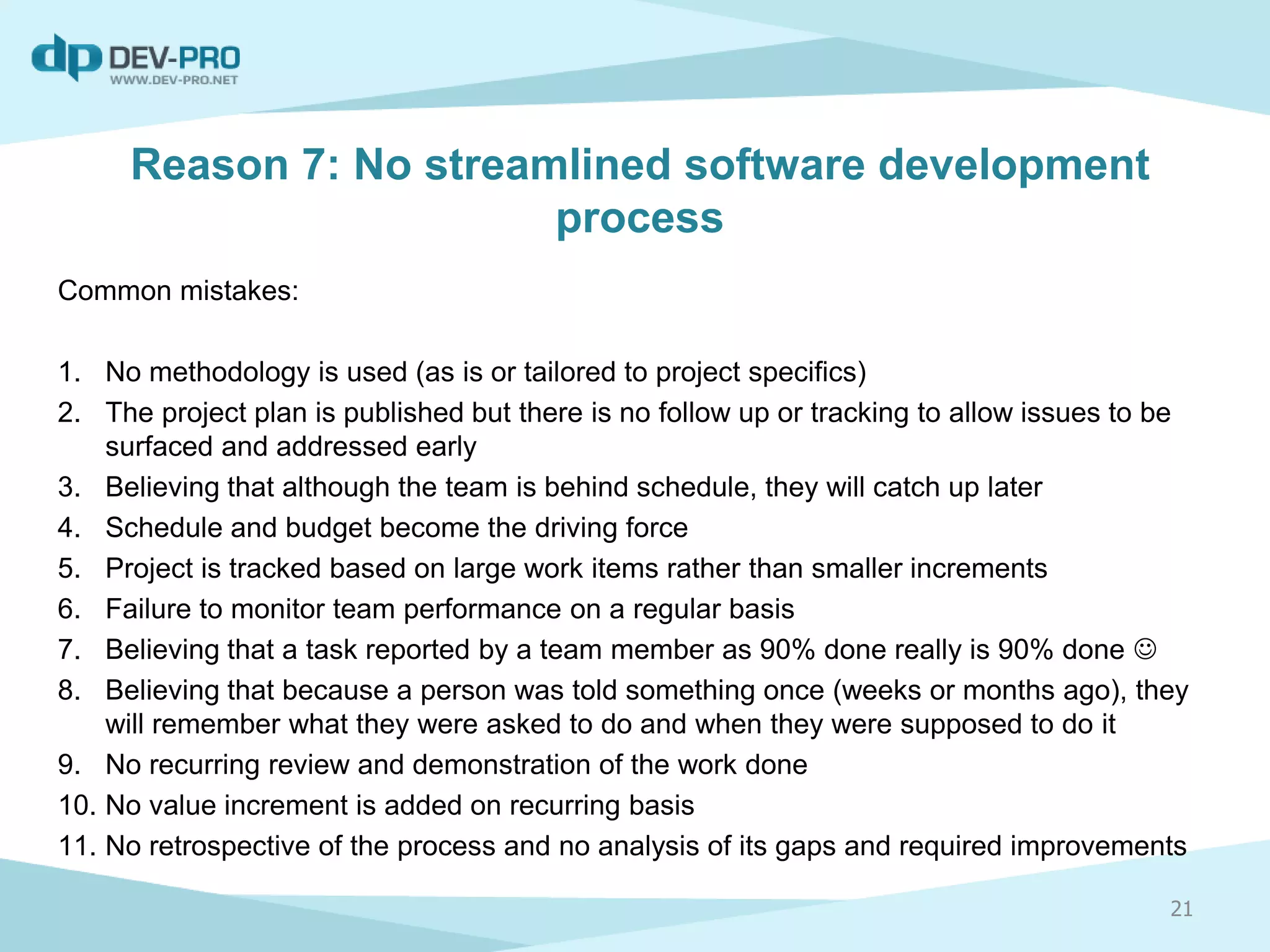 Reason 7: No streamlined software development
process
Common mistakes:
1. No methodology is used (as is or tailored to project specifics)
2. The project plan is published but there is no follow up or tracking to allow issues to be
surfaced and addressed early
3. Believing that although the team is behind schedule, they will catch up later
4. Schedule and budget become the driving force
5. Project is tracked based on large work items rather than smaller increments
6. Failure to monitor team performance on a regular basis
7. Believing that a task reported by a team member as 90% done really is 90% done 
8. Believing that because a person was told something once (weeks or months ago), they
will remember what they were asked to do and when they were supposed to do it
9. No recurring review and demonstration of the work done
10. No value increment is added on recurring basis
11. No retrospective of the process and no analysis of its gaps and required improvements
21
 