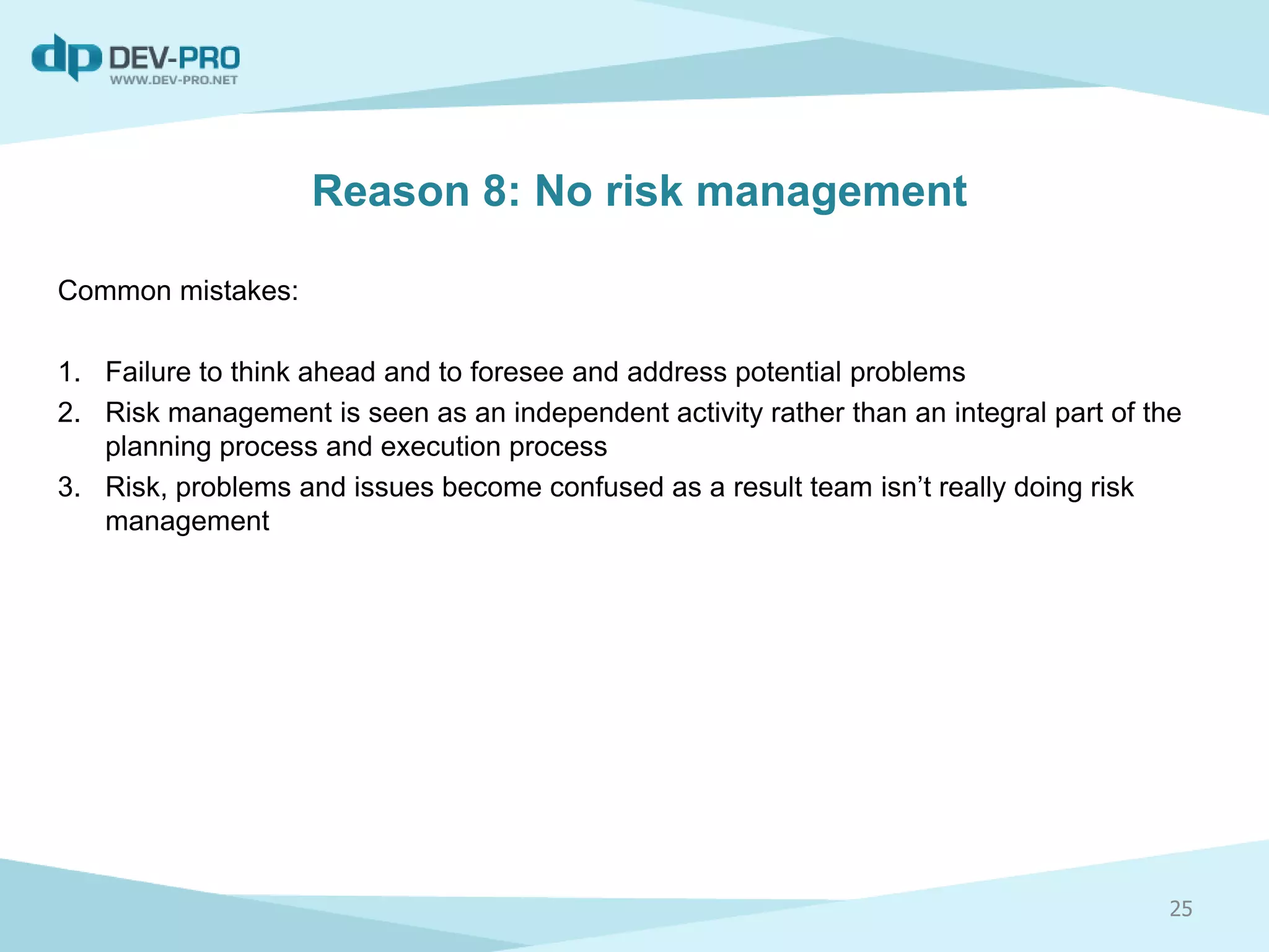 Reason 8: No risk management
Common mistakes:
1. Failure to think ahead and to foresee and address potential problems
2. Risk management is seen as an independent activity rather than an integral part of the
planning process and execution process
3. Risk, problems and issues become confused as a result team isn’t really doing risk
management
25
 
