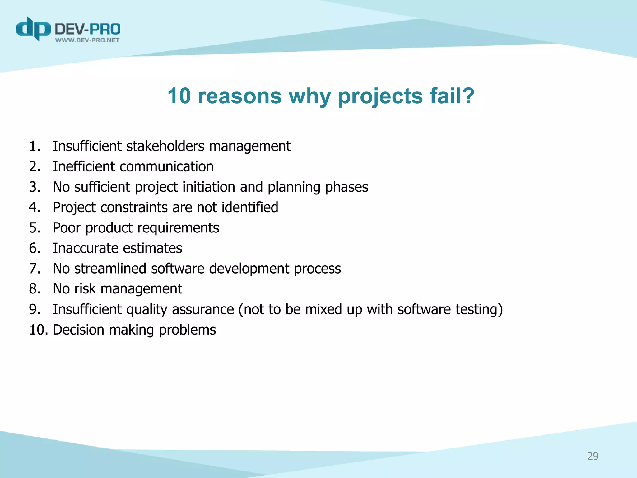 10 reasons why projects fail?
1. Insufficient stakeholders management
2. Inefficient communication
3. No sufficient project initiation and planning phases
4. Project constraints are not identified
5. Poor product requirements
6. Inaccurate estimates
7. No streamlined software development process
8. No risk management
9. Insufficient quality assurance (not to be mixed up with software testing)
10. Decision making problems
29
 