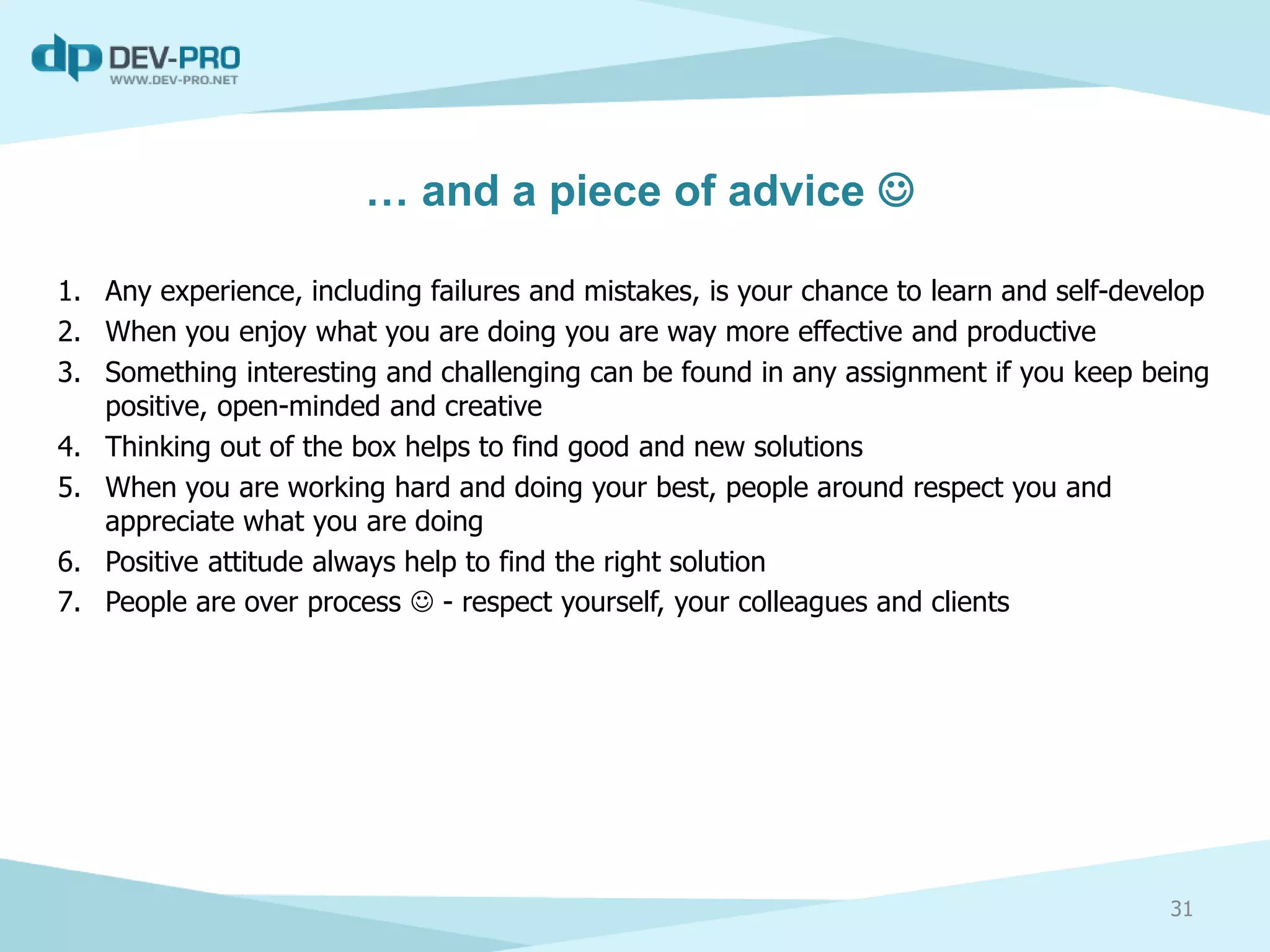 … and a piece of advice 
1. Any experience, including failures and mistakes, is your chance to learn and self-develop
2. When you enjoy what you are doing you are way more effective and productive
3. Something interesting and challenging can be found in any assignment if you keep being
positive, open-minded and creative
4. Thinking out of the box helps to find good and new solutions
5. When you are working hard and doing your best, people around respect you and
appreciate what you are doing
6. Positive attitude always help to find the right solution
7. People are over process  - respect yourself, your colleagues and clients
31
 