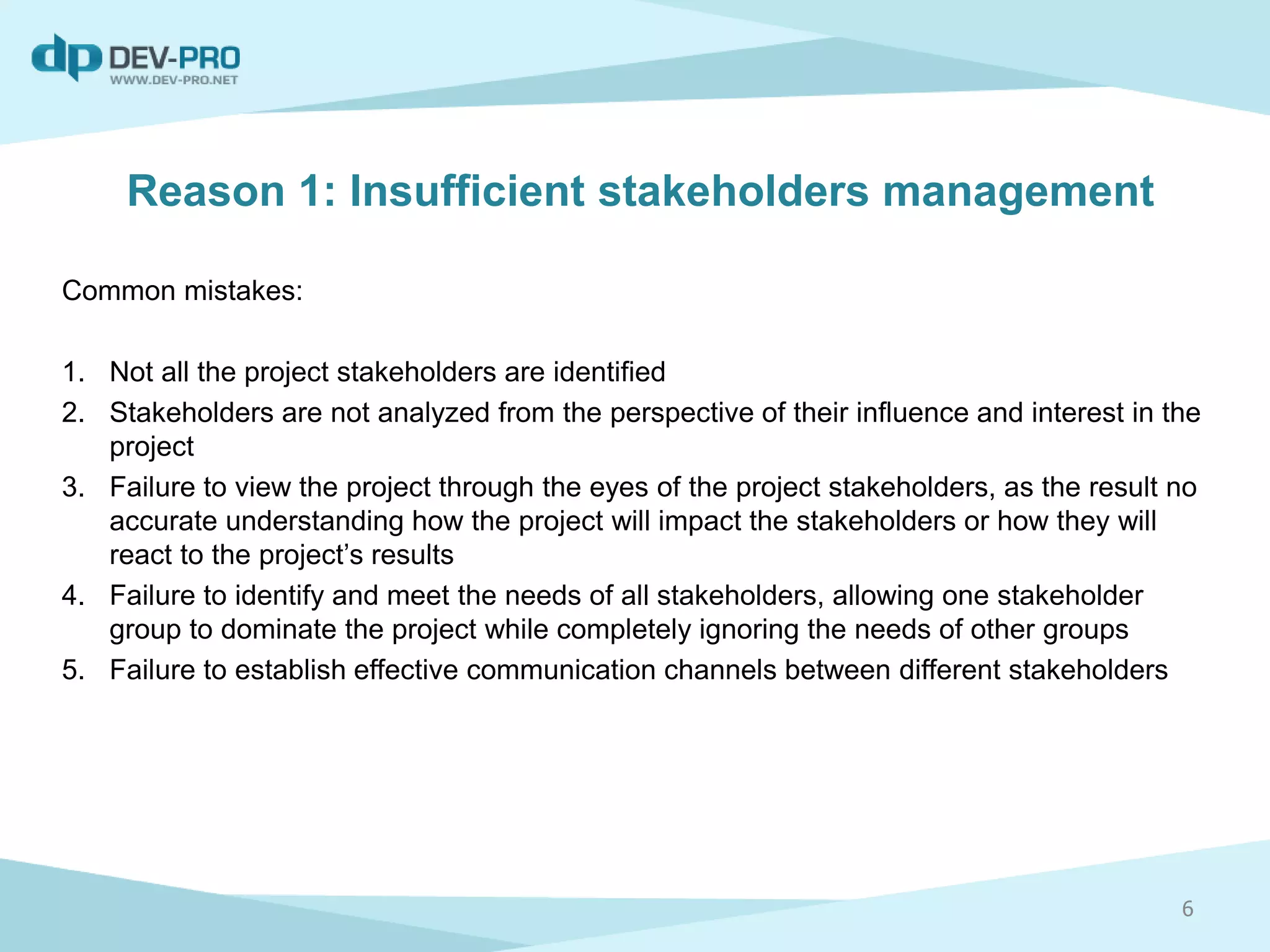 Reason 1: Insufficient stakeholders management
Common mistakes:
1. Not all the project stakeholders are identified
2. Stakeholders are not analyzed from the perspective of their influence and interest in the
project
3. Failure to view the project through the eyes of the project stakeholders, as the result no
accurate understanding how the project will impact the stakeholders or how they will
react to the project’s results
4. Failure to identify and meet the needs of all stakeholders, allowing one stakeholder
group to dominate the project while completely ignoring the needs of other groups
5. Failure to establish effective communication channels between different stakeholders
6
 