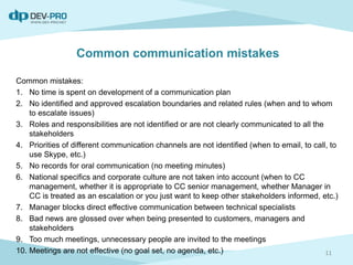 Common mistakes:
1. No time is spent on development of a communication plan
2. No identified and approved escalation boundaries and related rules (when and to whom
to escalate issues)
3. Roles and responsibilities are not identified or are not clearly communicated to all the
stakeholders
4. Priorities of different communication channels are not identified (when to email, to call, to
use Skype, etc.)
5. No records for oral communication (no meeting minutes)
6. National specifics and corporate culture are not taken into account (when to CC
management, whether it is appropriate to CC senior management, whether Manager in
CC is treated as an escalation or you just want to keep other stakeholders informed, etc.)
7. Manager blocks direct effective communication between technical specialists
8. Bad news are glossed over when being presented to customers, managers and
stakeholders
9. Too much meetings, unnecessary people are invited to the meetings
10. Meetings are not effective (no goal set, no agenda, etc.) 11
Common communication mistakes
 