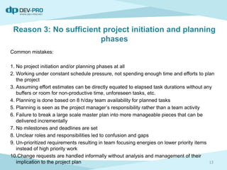Reason 3: No sufficient project initiation and planning
phases
Common mistakes:
1. No project initiation and/or planning phases at all
2. Working under constant schedule pressure, not spending enough time and efforts to plan
the project
3. Assuming effort estimates can be directly equated to elapsed task durations without any
buffers or room for non-productive time, unforeseen tasks, etc.
4. Planning is done based on 8 h/day team availability for planned tasks
5. Planning is seen as the project manager’s responsibility rather than a team activity
6. Failure to break a large scale master plan into more manageable pieces that can be
delivered incrementally
7. No milestones and deadlines are set
8. Unclear roles and responsibilities led to confusion and gaps
9. Un-prioritized requirements resulting in team focusing energies on lower priority items
instead of high priority work
10.Change requests are handled informally without analysis and management of their
implication to the project plan 13
 