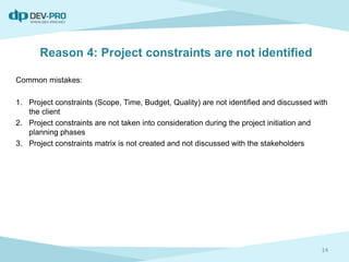 Reason 4: Project constraints are not identified
Common mistakes:
1. Project constraints (Scope, Time, Budget, Quality) are not identified and discussed with
the client
2. Project constraints are not taken into consideration during the project initiation and
planning phases
3. Project constraints matrix is not created and not discussed with the stakeholders
14
 