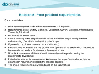 Reason 5: Poor product requirements
Common mistakes:
1. Product development starts without requirements  It happens!
2. Requirements are not Unitary, Complete, Consistent, Current, Verifiable, Unambiguous,
Traceable, Prioritized
3. Requirements are not tested
4. Lack of formality in the scope definition results in different people having different
understanding of what is in and what is out of scope
5. Open ended requirements (such that end with “etc.”)
6. Failure to fully understand the “big picture” - the operational context in which the product
being produced needs to function once the project is over
7. No or lack involvement of those who will eventually use the product during the
requirements development
8. Individual requirements are never checked against the project’s overall objectives to
ensure each requirement supports the project’s objective
9. The project requirements are written based on the assumptions
16
 