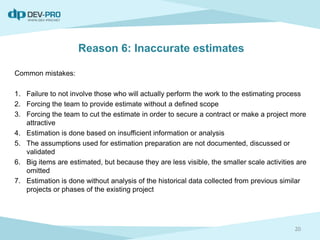 Reason 6: Inaccurate estimates
Common mistakes:
1. Failure to not involve those who will actually perform the work to the estimating process
2. Forcing the team to provide estimate without a defined scope
3. Forcing the team to cut the estimate in order to secure a contract or make a project more
attractive
4. Estimation is done based on insufficient information or analysis
5. The assumptions used for estimation preparation are not documented, discussed or
validated
6. Big items are estimated, but because they are less visible, the smaller scale activities are
omitted
7. Estimation is done without analysis of the historical data collected from previous similar
projects or phases of the existing project
20
 
