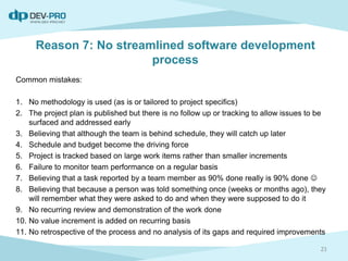 Reason 7: No streamlined software development
process
Common mistakes:
1. No methodology is used (as is or tailored to project specifics)
2. The project plan is published but there is no follow up or tracking to allow issues to be
surfaced and addressed early
3. Believing that although the team is behind schedule, they will catch up later
4. Schedule and budget become the driving force
5. Project is tracked based on large work items rather than smaller increments
6. Failure to monitor team performance on a regular basis
7. Believing that a task reported by a team member as 90% done really is 90% done 
8. Believing that because a person was told something once (weeks or months ago), they
will remember what they were asked to do and when they were supposed to do it
9. No recurring review and demonstration of the work done
10. No value increment is added on recurring basis
11. No retrospective of the process and no analysis of its gaps and required improvements
21
 