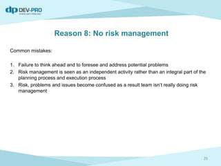 Reason 8: No risk management
Common mistakes:
1. Failure to think ahead and to foresee and address potential problems
2. Risk management is seen as an independent activity rather than an integral part of the
planning process and execution process
3. Risk, problems and issues become confused as a result team isn’t really doing risk
management
25
 