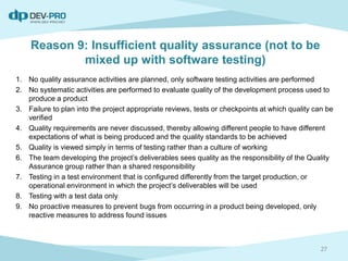 Reason 9: Insufficient quality assurance (not to be
mixed up with software testing)
1. No quality assurance activities are planned, only software testing activities are performed
2. No systematic activities are performed to evaluate quality of the development process used to
produce a product
3. Failure to plan into the project appropriate reviews, tests or checkpoints at which quality can be
verified
4. Quality requirements are never discussed, thereby allowing different people to have different
expectations of what is being produced and the quality standards to be achieved
5. Quality is viewed simply in terms of testing rather than a culture of working
6. The team developing the project’s deliverables sees quality as the responsibility of the Quality
Assurance group rather than a shared responsibility
7. Testing in a test environment that is configured differently from the target production, or
operational environment in which the project’s deliverables will be used
8. Testing with a test data only
9. No proactive measures to prevent bugs from occurring in a product being developed, only
reactive measures to address found issues
27
 