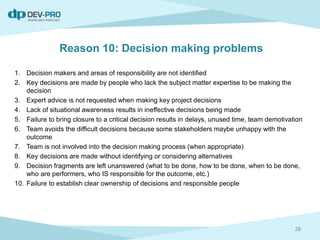 Reason 10: Decision making problems
1. Decision makers and areas of responsibility are not identified
2. Key decisions are made by people who lack the subject matter expertise to be making the
decision
3. Expert advice is not requested when making key project decisions
4. Lack of situational awareness results in ineffective decisions being made
5. Failure to bring closure to a critical decision results in delays, unused time, team demotivation
6. Team avoids the difficult decisions because some stakeholders maybe unhappy with the
outcome
7. Team is not involved into the decision making process (when appropriate)
8. Key decisions are made without identifying or considering alternatives
9. Decision fragments are left unanswered (what to be done, how to be done, when to be done,
who are performers, who IS responsible for the outcome, etc.)
10. Failure to establish clear ownership of decisions and responsible people
28
 