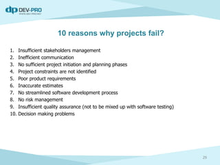 10 reasons why projects fail?
1. Insufficient stakeholders management
2. Inefficient communication
3. No sufficient project initiation and planning phases
4. Project constraints are not identified
5. Poor product requirements
6. Inaccurate estimates
7. No streamlined software development process
8. No risk management
9. Insufficient quality assurance (not to be mixed up with software testing)
10. Decision making problems
29
 