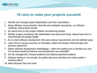 10 rules to make your projects succeed!
1. Identify and manage project stakeholders and their expectations
2. Setup effective communication channels and escalation boundaries, run effective
meetings, always keep records
3. Do spend time on the project initiation and planning phases
4. Identify project constraints with stakeholders and document those, always keep them in
mind through the project length
5. Do no start software development with poor product requirements and not defined scope
6. Learn how to improve accuracy of estimates, collect and analyze historical data and
previous experience
7. Follow software development methodology – tailor the existing one or develop you own.
The process should be defined and streamlined to be controlled!
8. Do risk management, foresee problems and address potential problems
9. Software testing is not enough, do quality assurance activities and make quality a
working culture
10. Make decisions fast and smart
30
 