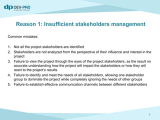 Reason 1: Insufficient stakeholders management
Common mistakes:
1. Not all the project stakeholders are identified
2. Stakeholders are not analyzed from the perspective of their influence and interest in the
project
3. Failure to view the project through the eyes of the project stakeholders, as the result no
accurate understanding how the project will impact the stakeholders or how they will
react to the project’s results
4. Failure to identify and meet the needs of all stakeholders, allowing one stakeholder
group to dominate the project while completely ignoring the needs of other groups
5. Failure to establish effective communication channels between different stakeholders
6
 
