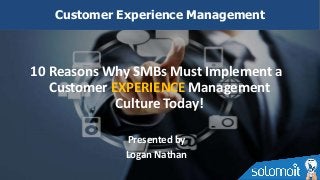 10 Reasons Why SMBs Must Implement a
Customer EXPERIENCE Management
Culture Today!
Presented by
Logan Nathan
Customer Experience Management
 