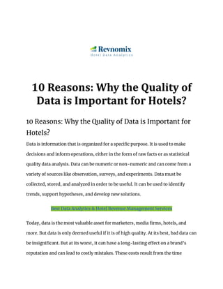 10 Reasons: Why the Quality of
Data is Important for Hotels?
10 Reasons: Why the Quality of Data is Important for
Hotels?
Data is information that is organized for a specific purpose. It is used to make
decisions and inform operations, either in the form of raw facts or as statistical
quality data analysis. Data can be numeric or non-numeric and can come from a
variety of sources like observation, surveys, and experiments. Data must be
collected, stored, and analyzed in order to be useful. It can be used to identify
trends, support hypotheses, and develop new solutions.
Best Data Analytics & Hotel Revenue Management Services
Today, data is the most valuable asset for marketers, media firms, hotels, and
more. But data is only deemed useful if it is of high quality. At its best, bad data can
be insignificant. But at its worst, it can have a long-lasting effect on a brand’s
reputation and can lead to costly mistakes. These costs result from the time
 