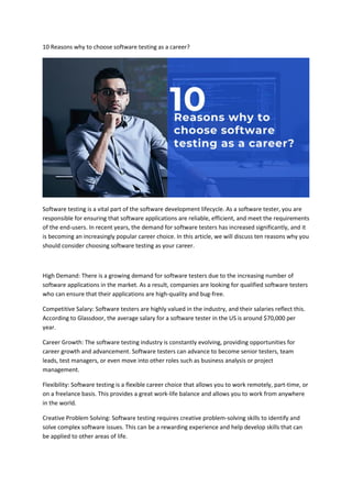 10 Reasons why to choose software testing as a career?
Software testing is a vital part of the software development lifecycle. As a software tester, you are
responsible for ensuring that software applications are reliable, efficient, and meet the requirements
of the end-users. In recent years, the demand for software testers has increased significantly, and it
is becoming an increasingly popular career choice. In this article, we will discuss ten reasons why you
should consider choosing software testing as your career.
High Demand: There is a growing demand for software testers due to the increasing number of
software applications in the market. As a result, companies are looking for qualified software testers
who can ensure that their applications are high-quality and bug-free.
Competitive Salary: Software testers are highly valued in the industry, and their salaries reflect this.
According to Glassdoor, the average salary for a software tester in the US is around $70,000 per
year.
Career Growth: The software testing industry is constantly evolving, providing opportunities for
career growth and advancement. Software testers can advance to become senior testers, team
leads, test managers, or even move into other roles such as business analysis or project
management.
Flexibility: Software testing is a flexible career choice that allows you to work remotely, part-time, or
on a freelance basis. This provides a great work-life balance and allows you to work from anywhere
in the world.
Creative Problem Solving: Software testing requires creative problem-solving skills to identify and
solve complex software issues. This can be a rewarding experience and help develop skills that can
be applied to other areas of life.
 