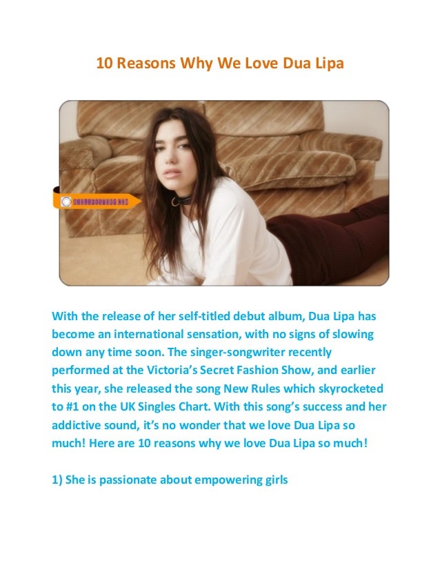 10 Reasons Why We Love Dua Lipa
With the release of her self-titled debut album, Dua Lipa has
become an international sensation, with no signs of slowing
down any time soon. The singer-songwriter recently
performed at the Victoria’s Secret Fashion Show, and earlier
this year, she released the song New Rules which skyrocketed
to #1 on the UK Singles Chart. With this song’s success and her
addictive sound, it’s no wonder that we love Dua Lipa so
much! Here are 10 reasons why we love Dua Lipa so much!
1) She is passionate about empowering girls
 