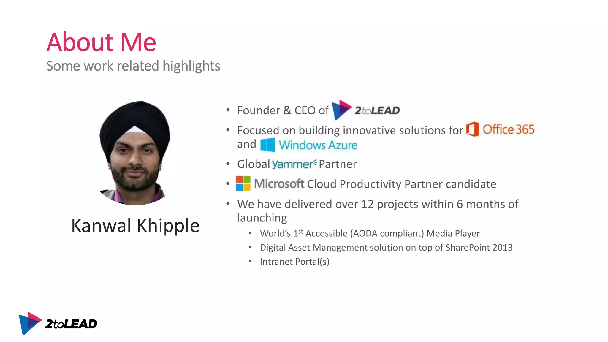 About Me
Some work related highlights
• Founder & CEO of 2toLead
• Focused on building innovative solutions for Office 365
and Azure
• Global Yammer Partner
• Microsoft Cloud Productivity Partner candidate
• We have delivered over 12 projects within 6 months of
launching
• World’s 1st Accessible (AODA compliant) Media Player
• Digital Asset Management solution on top of SharePoint 2013
• Intranet Portal(s)
Kanwal Khipple
 