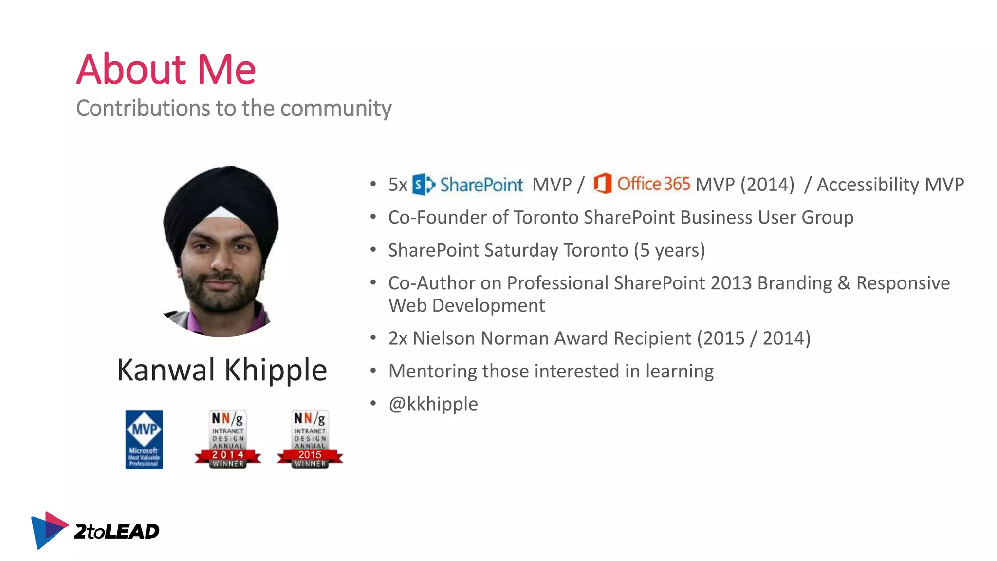 About Me
Contributions to the community
• 5x SharePoint MVP / Office 365 MVP (2014) / Accessibility MVP
• Co-Founder of Toronto SharePoint Business User Group
• SharePoint Saturday Toronto (5 years)
• Co-Author on Professional SharePoint 2013 Branding & Responsive
Web Development
• 2x Nielson Norman Award Recipient (2015 / 2014)
• Mentoring those interested in learning
• @kkhipple
Kanwal Khipple
2015
 