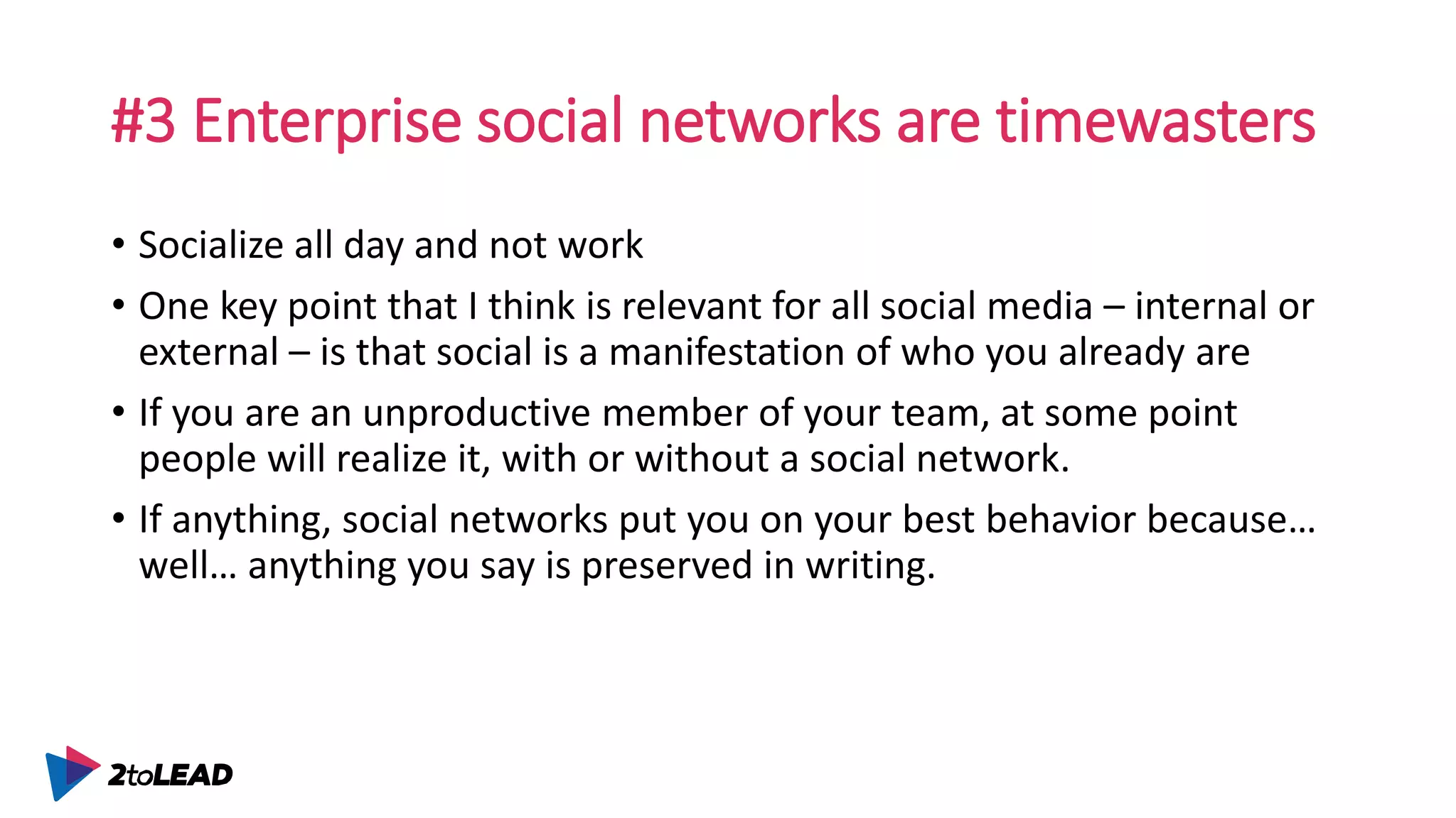 #3 Enterprise social networks are timewasters
• Socialize all day and not work
• One key point that I think is relevant for all social media – internal or
external – is that social is a manifestation of who you already are
• If you are an unproductive member of your team, at some point
people will realize it, with or without a social network.
• If anything, social networks put you on your best behavior because…
well… anything you say is preserved in writing.
 