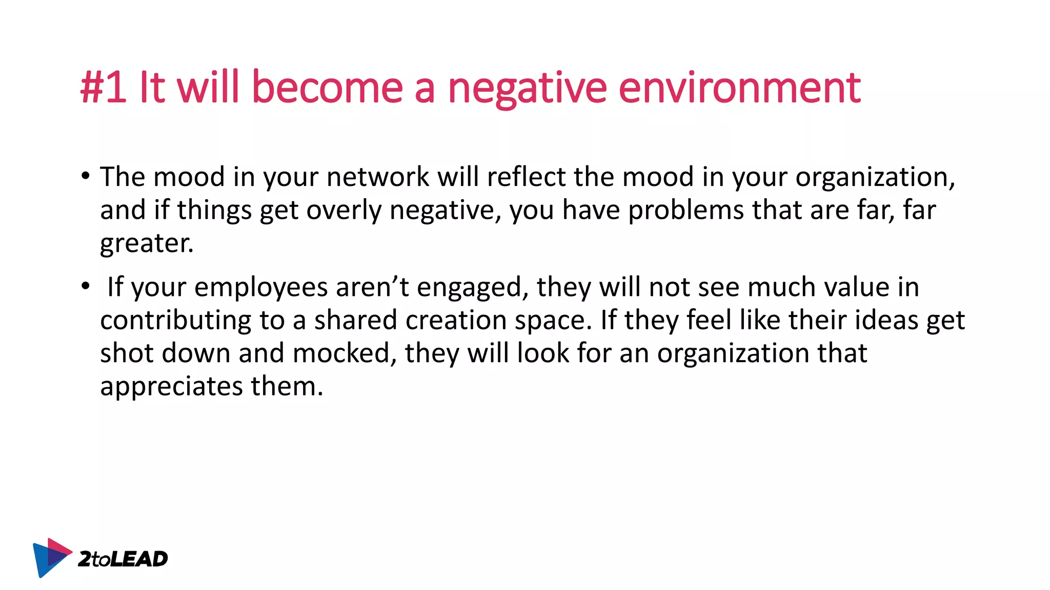 #1 It will become a negative environment
• The mood in your network will reflect the mood in your organization,
and if things get overly negative, you have problems that are far, far
greater.
• If your employees aren’t engaged, they will not see much value in
contributing to a shared creation space. If they feel like their ideas get
shot down and mocked, they will look for an organization that
appreciates them.
 