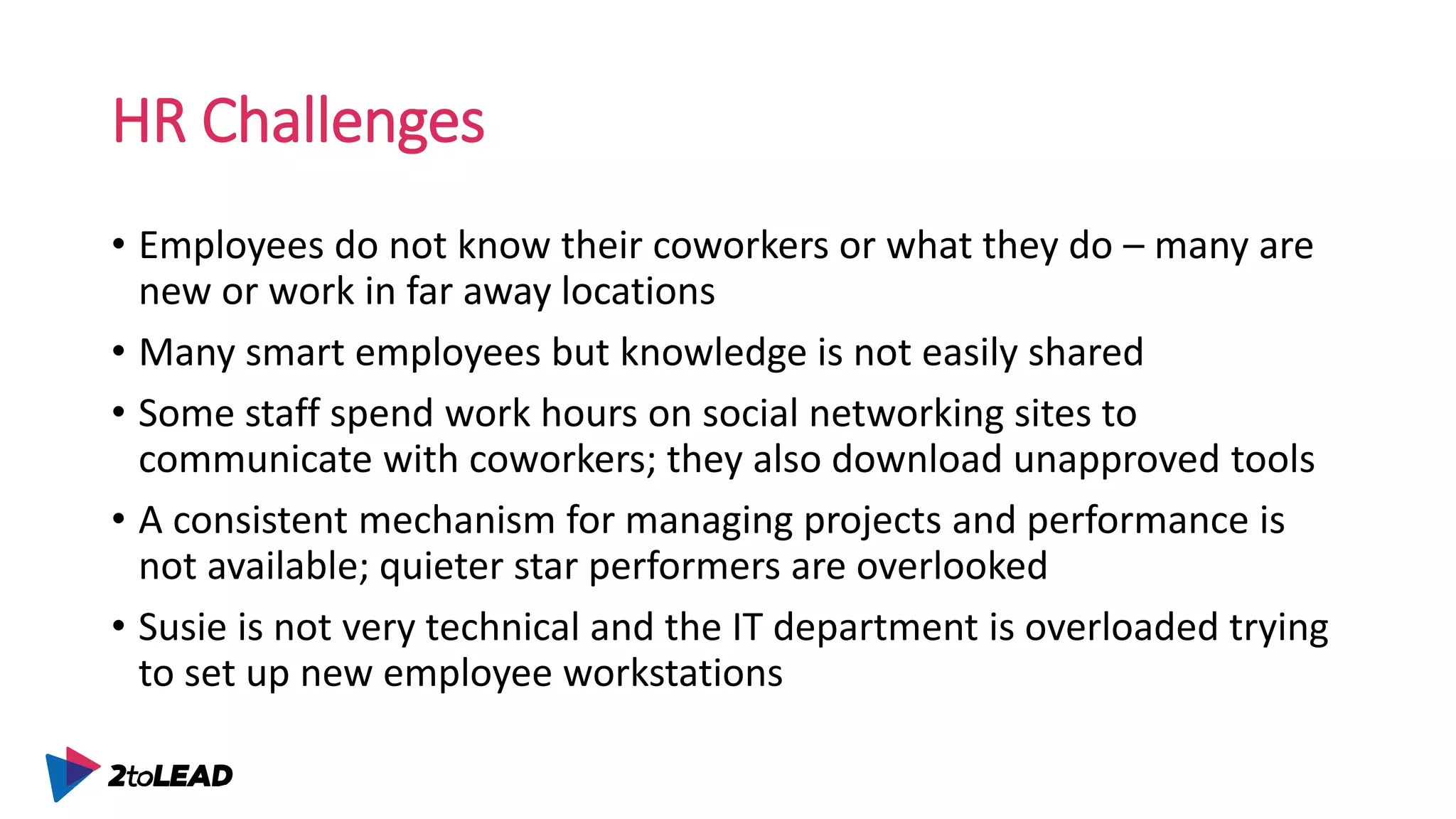 HR Challenges
• Employees do not know their coworkers or what they do – many are
new or work in far away locations
• Many smart employees but knowledge is not easily shared
• Some staff spend work hours on social networking sites to
communicate with coworkers; they also download unapproved tools
• A consistent mechanism for managing projects and performance is
not available; quieter star performers are overlooked
• Susie is not very technical and the IT department is overloaded trying
to set up new employee workstations
 
