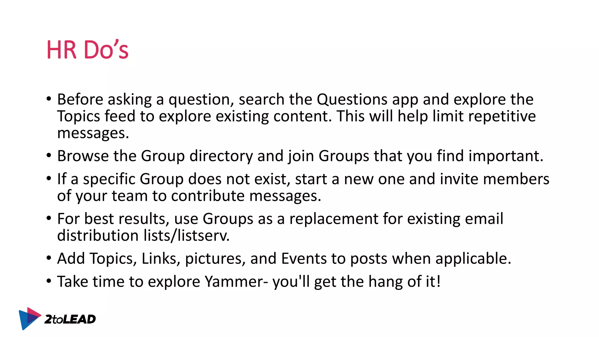 HR Do’s
• Before asking a question, search the Questions app and explore the
Topics feed to explore existing content. This will help limit repetitive
messages.
• Browse the Group directory and join Groups that you find important.
• If a specific Group does not exist, start a new one and invite members
of your team to contribute messages.
• For best results, use Groups as a replacement for existing email
distribution lists/listserv.
• Add Topics, Links, pictures, and Events to posts when applicable.
• Take time to explore Yammer- you'll get the hang of it!
 