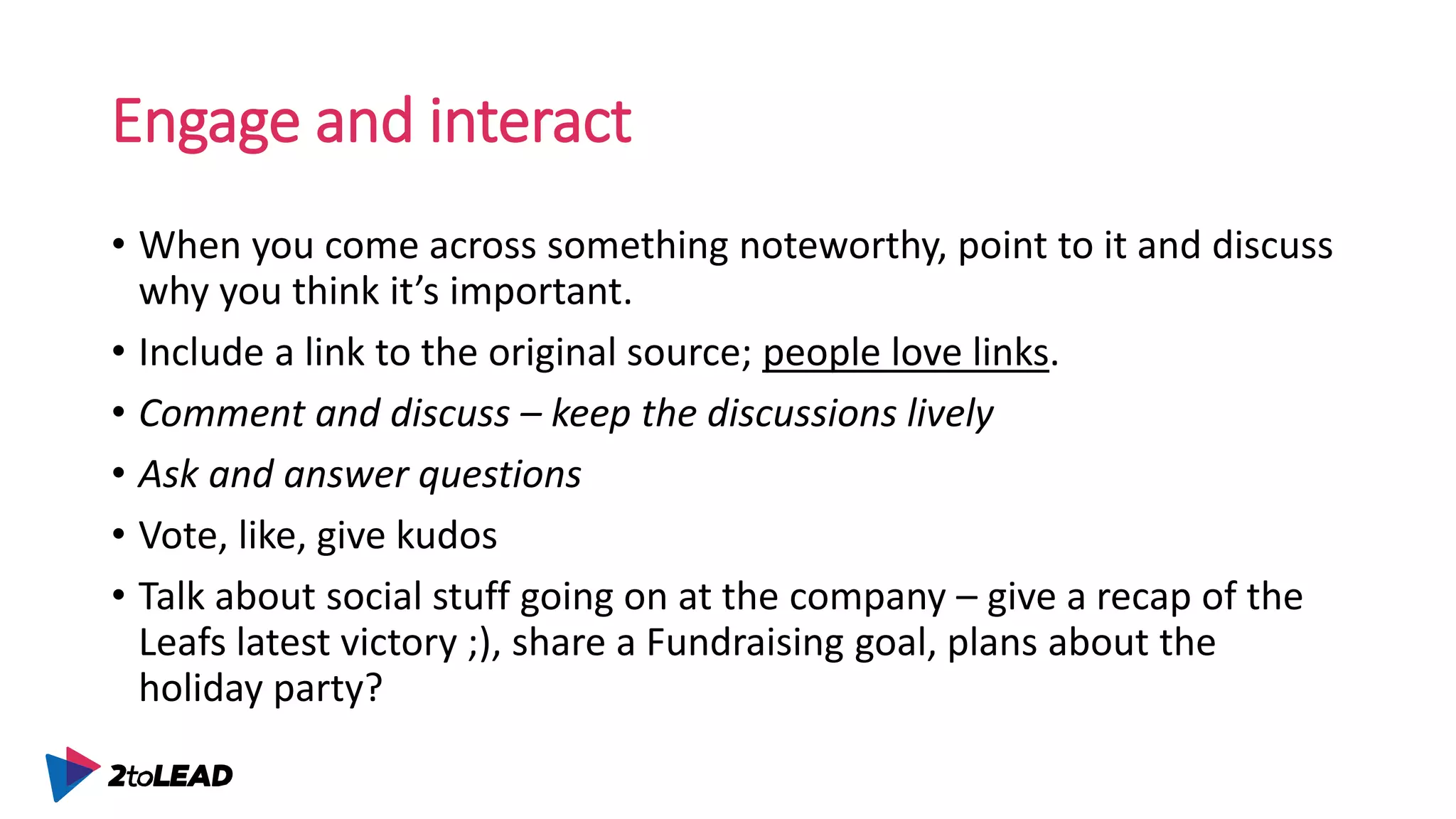 Engage and interact
• When you come across something noteworthy, point to it and discuss
why you think it’s important.
• Include a link to the original source; people love links.
• Comment and discuss – keep the discussions lively
• Ask and answer questions
• Vote, like, give kudos
• Talk about social stuff going on at the company – give a recap of the
Leafs latest victory ;), share a Fundraising goal, plans about the
holiday party?
 
