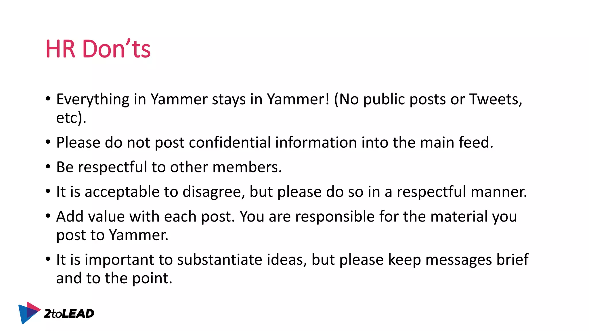 HR Don’ts
• Everything in Yammer stays in Yammer! (No public posts or Tweets,
etc).
• Please do not post confidential information into the main feed.
• Be respectful to other members.
• It is acceptable to disagree, but please do so in a respectful manner.
• Add value with each post. You are responsible for the material you
post to Yammer.
• It is important to substantiate ideas, but please keep messages brief
and to the point.
 