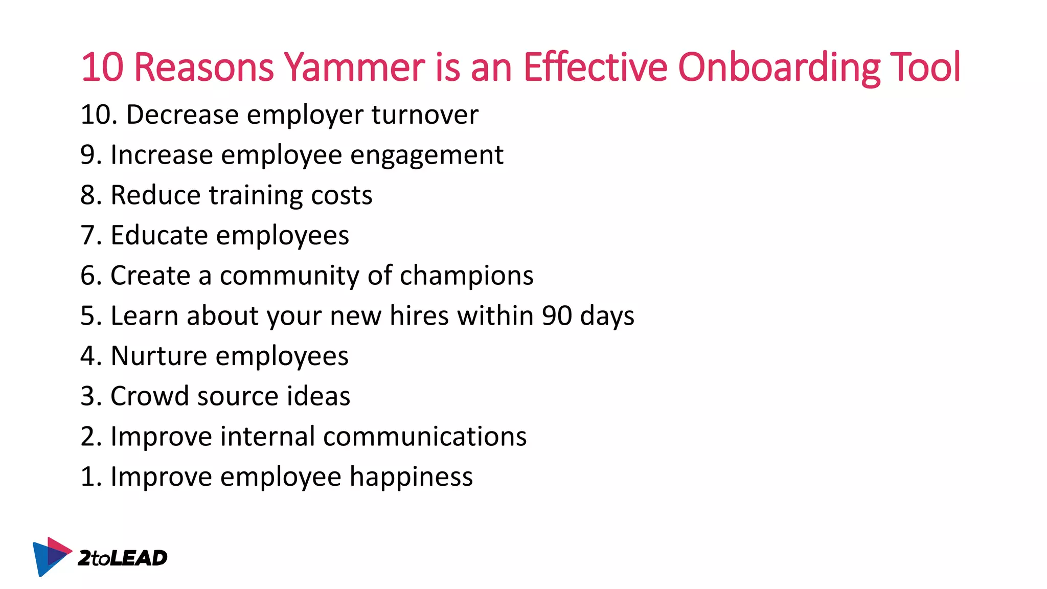 10 Reasons Yammer is an Effective Onboarding Tool
10. Decrease employer turnover
9. Increase employee engagement
8. Reduce training costs
7. Educate employees
6. Create a community of champions
5. Learn about your new hires within 90 days
4. Nurture employees
3. Crowd source ideas
2. Improve internal communications
1. Improve employee happiness
 