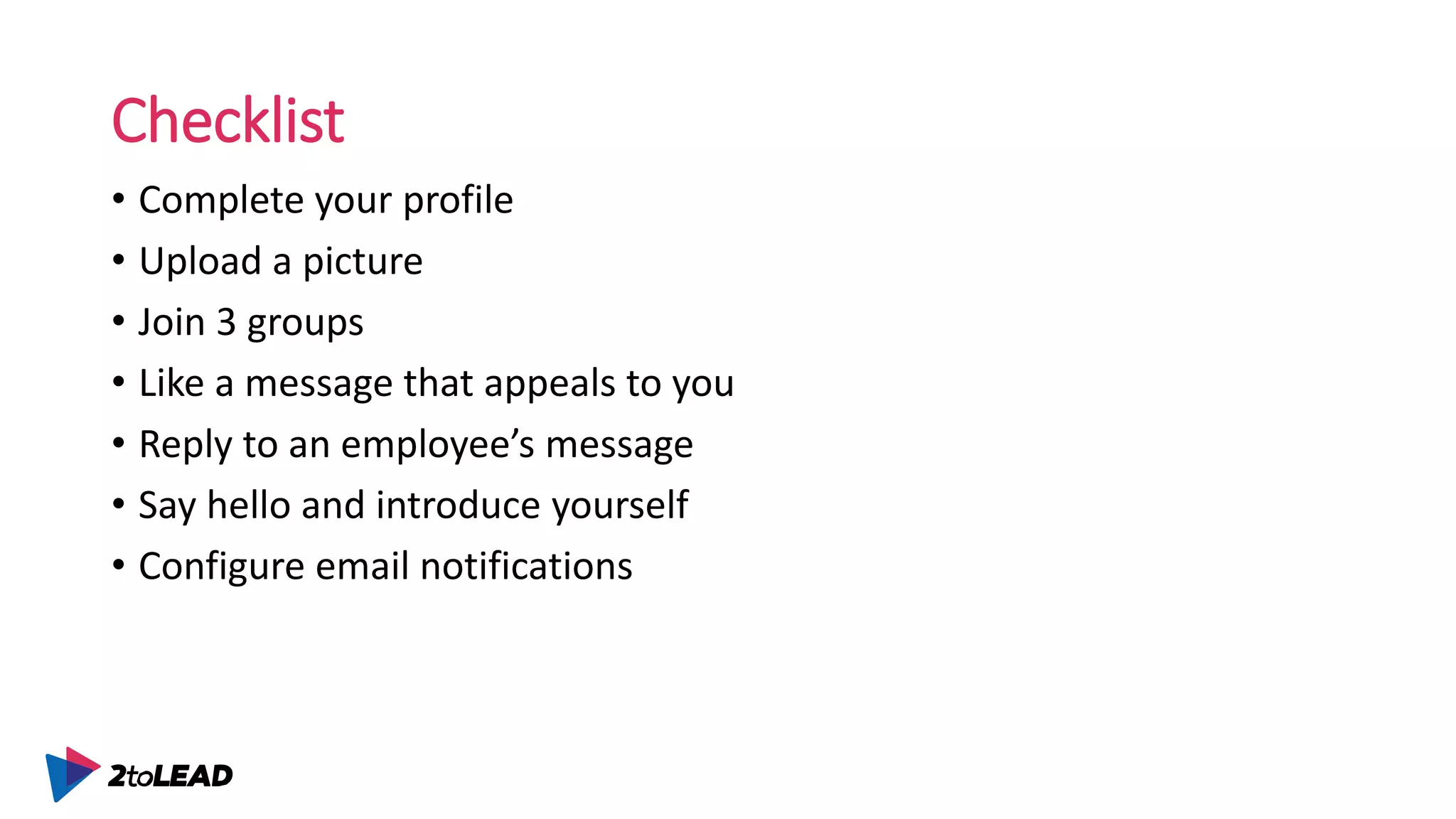 Checklist
• Complete your profile
• Upload a picture
• Join 3 groups
• Like a message that appeals to you
• Reply to an employee’s message
• Say hello and introduce yourself
• Configure email notifications
 