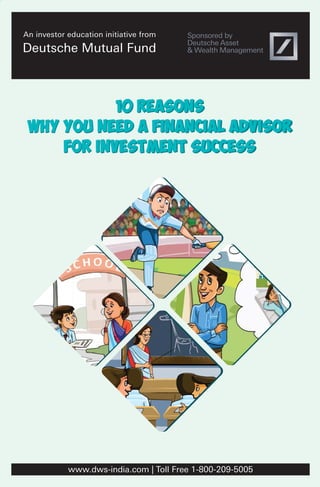 10 Reasons
why you need a financial advisor
for investment success
10 Reasons
why you need a financial advisor
for investment success
An investor education initiative from
Deutsche Mutual Fund
www.dws-india.com | Toll Free 1-800-209-5005
 