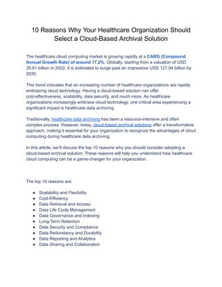 10 Reasons Why Your Healthcare Organization Should
Select a Cloud-Based Archival Solution
The healthcare cloud computing market is growing rapidly at a CARG (Compound
Annual Growth Rate) of around 17.2%. Globally, starting from a valuation of USD
35.61 billion in 2022, it is estimated to surge past an impressive USD 127.04 billion by
2030.
This trend indicates that an increasing number of healthcare organizations are rapidly
embracing cloud technology. Having a cloud-based solution can offer
cost-effectiveness, scalability, data security, and much more. As healthcare
organizations increasingly embrace cloud technology, one critical area experiencing a
significant impact is healthcare data archiving.
Traditionally, healthcare data archiving has been a resource-intensive and often
complex process. However, today, cloud-based archival solutions offer a transformative
approach, making it essential for your organization to recognize the advantages of cloud
computing during healthcare data archiving.
In this article, we’ll discuss the top 10 reasons why you should consider adopting a
cloud-based archival solution. These reasons will help you understand how healthcare
cloud computing can be a game-changer for your organization.
The top 10 reasons are:
● Scalability and Flexibility
● Cost-Efficiency
● Data Retrieval and Access
● Data Life Cycle Management
● Data Governance and Indexing
● Long-Term Retention
● Data Security and Compliance
● Data Redundancy and Durability
● Data Reporting and Analytics
● Data Sharing and Collaboration
 