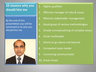 10 reasons why you should hire me Highly qualified Effective manager of risks & issues Effective stakeholder management Good grasp of various methodologies Simple conceptualising of complex issues Great multitasker Desire to go above and beyond Competent team leader Convincing communicator Great chaser By the end of this presentation you will be convinced as to why you should hire me. 