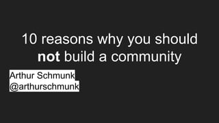 10 reasons why you should
not build a community
Arthur Schmunk
@arthurschmunk
 