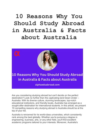 10 Reasons Why You
Should Study Abroad
in Australia & Facts
about Australia
Are you considering studying abroad but can't decide on the perfect
destination? Look no further than the captivating land Down Under –
Australia. With its diverse culture, stunning landscapes, top-notch
educational institutions, and friendly locals, Australia has emerged as a
sought-after destination for international students. In this article, we present
10 compelling reasons why studying abroad in Australia should be at the
top of your list.
Australia is renowned for its world-class universities, which consistently
rank among the best globally. Whether you're pursuing a degree in
engineering, business, arts, or any other field, you'll find excellent
academic programs tailored to your interests. Moreover, Australia's
 