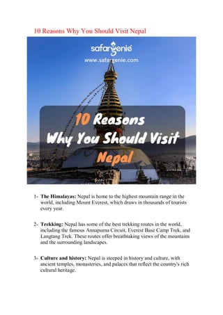 10 Reasons Why You Should Visit Nepal
1- The Himalayas: Nepal is home to the highest mountain range in the
world, including Mount Everest, which draws in thousands of tourists
every year.
2- Trekking: Nepal has some of the best trekking routes in the world,
including the famous Annapurna Circuit, Everest Base Camp Trek, and
Langtang Trek. These routes offer breathtaking views of the mountains
and the surrounding landscapes.
3- Culture and history: Nepal is steeped in history and culture, with
ancient temples, monasteries, and palaces that reflect the country's rich
cultural heritage.
 