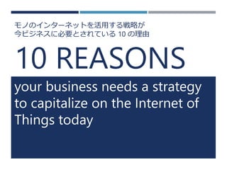 10 REASONS 
your business needs a strategy to capitalize on the Internet of Things today 
モノのインターネットを活用する戦略が 
今ビジネスに必要とされている10の理由  