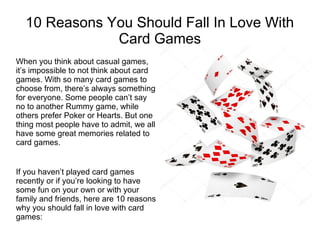 10 Reasons You Should Fall In Love With
Card Games
When you think about casual games,
it’s impossible to not think about card
games. With so many card games to
choose from, there’s always something
for everyone. Some people can’t say
no to another Rummy game, while
others prefer Poker or Hearts. But one
thing most people have to admit, we all
have some great memories related to
card games.
If you haven’t played card games
recently or if you’re looking to have
some fun on your own or with your
family and friends, here are 10 reasons
why you should fall in love with card
games:
 