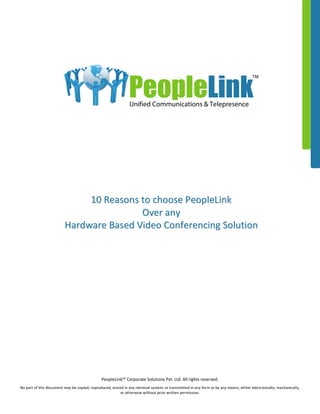 PeopleLink™ Corporate Solutions Pvt. Ltd. All rights reserved.
No part of this document may be copied, reproduced, stored in any retrieval system, or transmitted in any form or by any means, either electronically, mechanically,
or otherwise without prior written permission.
1100 RReeaassoonnss ttoo cchhoooossee PPeeoopplleeLLiinnkk
OOvveerr aannyy
HHaarrddwwaarree BBaasseedd VViiddeeoo CCoonnffeerreenncciinngg SSoolluuttiioonn
PeopleLink
TM
Unified Communications & Telepresence
 