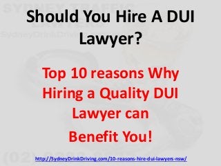 Should You Hire A DUI 
Lawyer? 
Top 10 reasons Why 
Hiring a Quality DUI 
Lawyer can 
Benefit You! 
http://SydneyDrinkDriving.com/10-reasons-hire-dui-lawyers-nsw/ 
 