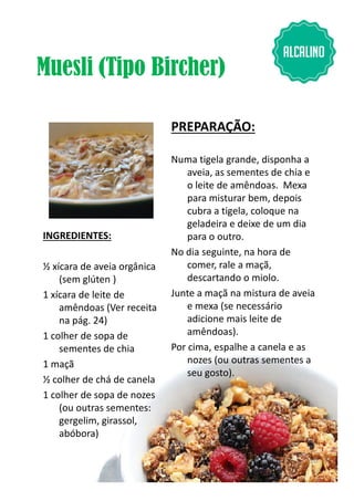 Muesli (Tipo Bircher)
INGREDIENTES:
PREPARAÇÃO:
Numa tigela grande, disponha a
aveia, as sementes de chia e
o leite de amêndoas. Mexa
para misturar bem, depois
cubra a tigela, coloque na
geladeira e deixe de um dia
para o outro.
No dia seguinte, na hora de
½ xícara de aveia orgânica
(sem glúten )
1 xícara de leite de
amêndoas (Ver receita
na pág. 24)
1 colher de sopa de
sementes de chia
1 maçã
½ colher de chá de canela
1 colher de sopa de nozes
(ou outras sementes:
gergelim, girassol,
abóbora)
No dia seguinte, na hora de
comer, rale a maçã,
descartando o miolo.
Junte a maçã na mistura de aveia
e mexa (se necessário
adicione mais leite de
amêndoas).
Por cima, espalhe a canela e as
nozes (ou outras sementes a
seu gosto).
10
 
