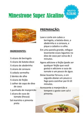 Minestrone Super Alcalino
INGREDIENTES:
½ xícara de beringela
PREPARAÇÃO:
Lave e corte em cubos a
beringela, a batata-doce, a
abobrinha e a cenoura, e
pique a cebola e o alho.
Em uma panela grande, refogue
levemente esses legumes no
óleo de coco por cerca de 2
minutos.½ xícara de beringela
½ xícara de batata-doce
½ xícara de abobrinha
½ xícara de cenoura
¼ cebola vermelha
2 dentes de alho
½ xícara de feijão
1 colher de sopa de óleo
de coco
1 punhado de manjericão
1 xícara de suco de
tomate (fresco)
Sal marinho e pimenta
preta
minutos.
Agora adicione o feijão (pode ser
qualquer feijão que você
gosta) e adicione o suco de
tomate e um pouco de água.
Deixe levantar fervura, e em
seguida abaixe um pouco o
fogo para cozinhar por 8-10
minutos.
Acrescente o manjericão e
tempere a gosto com sal e
pimenta.
11
 