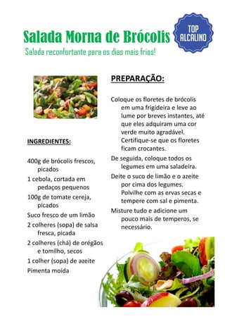 Salada Morna de Brócolis
Salada reconfortante para os dias mais frios!
INGREDIENTES:
400g de brócolis frescos,
PREPARAÇÃO:
Coloque os floretes de brócolis
em uma frigideira e leve ao
lume por breves instantes, até
que eles adquiram uma cor
verde muito agradável.
Certifique-se que os floretes
ficam crocantes.
De seguida, coloque todos os400g de brócolis frescos,
picados
1 cebola, cortada em
pedaços pequenos
100g de tomate cereja,
picados
Suco fresco de um limão
2 colheres (sopa) de salsa
fresca, picada
2 colheres (chá) de orégãos
e tomilho, secos
1 colher (sopa) de azeite
Pimenta moída
De seguida, coloque todos os
legumes em uma saladeira.
Deite o suco de limão e o azeite
por cima dos legumes.
Polvilhe com as ervas secas e
tempere com sal e pimenta.
Misture tudo e adicione um
pouco mais de temperos, se
necessário.
12
 