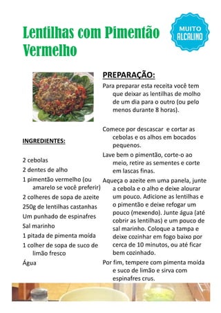 Lentilhas com Pimentão
Vermelho
INGREDIENTES:
2 cebolas
PREPARAÇÃO:
Para preparar esta receita você tem
que deixar as lentilhas de molho
de um dia para o outro (ou pelo
menos durante 8 horas).
Comece por descascar e cortar as
cebolas e os alhos em bocados
pequenos.
Lave bem o pimentão, corte-o ao
2 cebolas
2 dentes de alho
1 pimentão vermelho (ou
amarelo se você preferir)
2 colheres de sopa de azeite
250g de lentilhas castanhas
Um punhado de espinafres
Sal marinho
1 pitada de pimenta moída
1 colher de sopa de suco de
limão fresco
Água
Lave bem o pimentão, corte-o ao
meio, retire as sementes e corte
em lascas finas.
Aqueça o azeite em uma panela, junte
a cebola e o alho e deixe alourar
um pouco. Adicione as lentilhas e
o pimentão e deixe refogar um
pouco (mexendo). Junte água (até
cobrir as lentilhas) e um pouco de
sal marinho. Coloque a tampa e
deixe cozinhar em fogo baixo por
cerca de 10 minutos, ou até ficar
bem cozinhado.
Por fim, tempere com pimenta moída
e suco de limão e sirva com
espinafres crus.
13
 