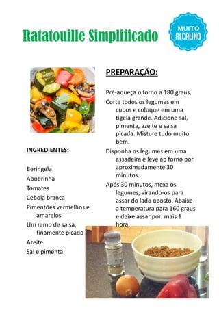 Ratatouille Simplificado
INGREDIENTES:
PREPARAÇÃO:
Pré-aqueça o forno a 180 graus.
Corte todos os legumes em
cubos e coloque em uma
tigela grande. Adicione sal,
pimenta, azeite e salsa
picada. Misture tudo muito
bem.
Disponha os legumes em uma
assadeira e leve ao forno por
Beringela
Abobrinha
Tomates
Cebola branca
Pimentões vermelhos e
amarelos
Um ramo de salsa,
finamente picado
Azeite
Sal e pimenta
Disponha os legumes em uma
assadeira e leve ao forno por
aproximadamente 30
minutos.
Após 30 minutos, mexa os
legumes, virando-os para
assar do lado oposto. Abaixe
a temperatura para 160 graus
e deixe assar por mais 1
hora.
14
 