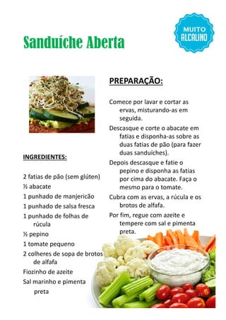Sanduíche Aberta
INGREDIENTES:
PREPARAÇÃO:
Comece por lavar e cortar as
ervas, misturando-as em
seguida.
Descasque e corte o abacate em
fatias e disponha-as sobre as
duas fatias de pão (para fazer
duas sanduíches).
Depois descasque e fatie o
INGREDIENTES:
2 fatias de pão (sem glúten)
½ abacate
1 punhado de manjericão
1 punhado de salsa fresca
1 punhado de folhas de
rúcula
½ pepino
1 tomate pequeno
2 colheres de sopa de brotos
de alfafa
Fiozinho de azeite
Sal marinho e pimenta
preta
Depois descasque e fatie o
pepino e disponha as fatias
por cima do abacate. Faça o
mesmo para o tomate.
Cubra com as ervas, a rúcula e os
brotos de alfafa.
Por fim, regue com azeite e
tempere com sal e pimenta
preta.
15
 