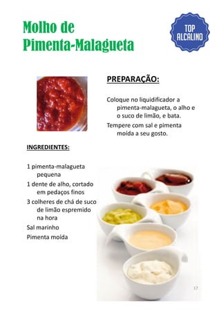 Molho de
Pimenta-Malagueta
INGREDIENTES:
PREPARAÇÃO:
Coloque no liquidificador a
pimenta-malagueta, o alho e
o suco de limão, e bata.
Tempere com sal e pimenta
moída a seu gosto.
1 pimenta-malagueta
pequena
1 dente de alho, cortado
em pedaços finos
3 colheres de chá de suco
de limão espremido
na hora
Sal marinho
Pimenta moída
17
 