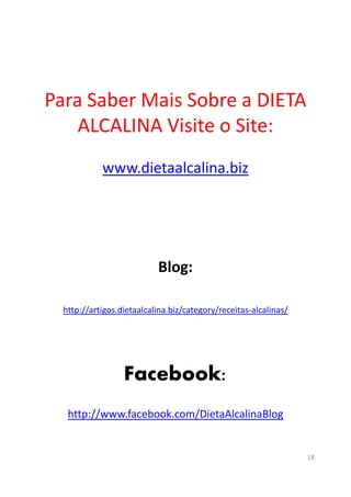 Para Saber Mais Sobre a DIETA
ALCALINA Visite o Site:
www.dietaalcalina.biz
Blog:
http://artigos.dietaalcalina.biz/category/receitas-alcalinas/
Facebook:
http://www.facebook.com/DietaAlcalinaBlog
18
 