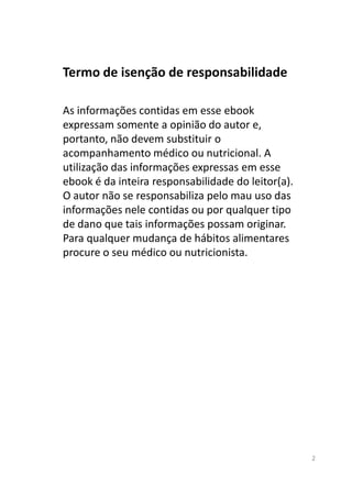 Termo de isenção de responsabilidade
As informações contidas em esse ebook
expressam somente a opinião do autor e,
portanto, não devem substituir o
acompanhamento médico ou nutricional. A
utilização das informações expressas em esse
ebook é da inteira responsabilidade do leitor(a).
O autor não se responsabiliza pelo mau uso das
informações nele contidas ou por qualquer tipo
de dano que tais informações possam originar.
Para qualquer mudança de hábitos alimentares
procure o seu médico ou nutricionista.
2
procure o seu médico ou nutricionista.
 